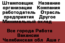 Штамповщик › Название организации ­ Компания-работодатель › Отрасль предприятия ­ Другое › Минимальный оклад ­ 1 - Все города Работа » Вакансии   . Челябинская обл.,Аша г.